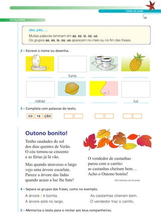 A FRASE E O TEXTO
AS PALAVRAS
Cuidar da saúde
Tenho saudades do sol
dos dias quentes de Verão.
O céu tornou-se cinzento
e as férias já lá vão.
Mas quando atravesso o largo
vejo uma árvore escarlate.
Parece a árvore das fadas
quando acaso a luz lhe bate!
O vendedor de castanhas
parou com o carrito:
as castanhas cheiram bem…
Acho o Outono bonito!
365 Histórias de Encantar
Outono bonito!
A árvore / é bonita. As castanhas cheiram bem.
A árvore está no largo. O vendedor traz o carrito.
4 – Separa os grupos das frases, como no exemplo.
5 – Memoriza o texto para o recitar aos teus companheiros.
23
dez, pés, …
Muitas palavras teminam em az, ez, iz, oz, uz.
Os grupos as, es, is, os, us aparecem no meio ou no fim das frases.
cabaz luz
3 – Completa com palavras do texto.
co ra ção
2 – Escreve o nome ou desenha.
funis
 