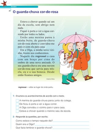 Outubro
O guarda-chuva cor-de-rosa24
regressar – voltar ao lugar de onde partiu.
1 – Enumera os acontecimentos de acordo com o texto.
A menina do guarda-chuva parou junto do colega.
Ele ficou à porta a ver a água correr.
A Olga convidou o vizinho para ir para casa.
Estava a chover quando o menino saiu da escola.
Como estava o tempo naquele dia?
Quem era a Olga?
Que fazia lembrar o guarda-chuva?
2 – Responde às questões, por escrito.
LER E COMPREENDER
Estava a chover quando saí um
dia da escola, sem abrigo nem
nada.
Fiquei à porta a ver a água cor-
rendo por todos os lados.
Então uma menina parou à
minha beira, de guarda-chuva
cor-de-rosa aberto e convidou-me
para ir com ela para casa.
Era a Olga, a minha nova vizi-
nha. Assim nos conhecemos.
Naquele dia regressei a casa
com um braço por cima do
ombro de uma nova amizade. O
seu guarda-chuva era uma nuvem
cor-de-rosa que servia para três:
ela, eu e a sua boneca. Desde
então ficamos amigos.
Arsénio Mota
 