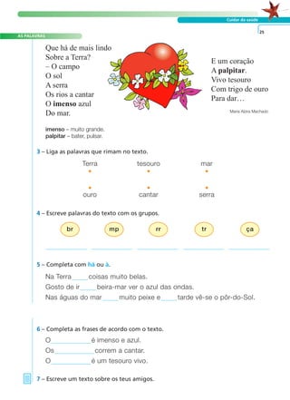 AS PALAVRAS
Cuidar da saúde
3 – Liga as palavras que rimam no texto.
4 – Escreve palavras do texto com os grupos.
5 – Completa com há ou à.
O é imenso e azul.
Os correm a cantar.
O é um tesouro vivo.
Na Terra coisas muito belas.
Gosto de ir beira-mar ver o azul das ondas.
Nas águas do mar muito peixe e tarde vê-se o pôr-do-Sol.
Terra tesouro mar
• • •
• • •
ouro cantar serra
imenso – muito grande.
palpitar – bater, pulsar.
6 – Completa as frases de acordo com o texto.
7 – Escreve um texto sobre os teus amigos.
25
br mp rr tr ça
Que há de mais lindo
Sobre a Terra?
– O campo
O sol
A serra
Os rios a cantar
O imenso azul
Do mar.
E um coração
A palpitar.
Vivo tesouro
Com trigo de ouro
Para dar…
Maria Alzira Machado
A FRASE E O TEXTO
 
