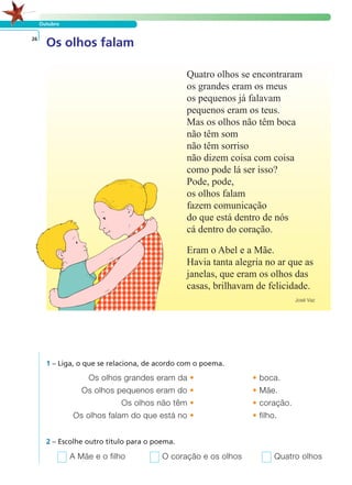 Outubro
Os olhos falam26
Quatro olhos se encontraram
os grandes eram os meus
os pequenos já falavam
pequenos eram os teus.
Mas os olhos não têm boca
não têm som
não têm sorriso
não dizem coisa com coisa
como pode lá ser isso?
Pode, pode,
os olhos falam
fazem comunicação
do que está dentro de nós
cá dentro do coração.
Eram o Abel e a Mãe.
Havia tanta alegria no ar que as
janelas, que eram os olhos das
casas, brilhavam de felicidade.
José Vaz
1 – Liga, o que se relaciona, de acordo com o poema.
Os olhos grandes eram da • • boca.
Os olhos pequenos eram do • • Mãe.
Os olhos não têm • • coração.
Os olhos falam do que está no • • filho.
A Mãe e o filho O coração e os olhos Quatro olhos
2 – Escolhe outro título para o poema.
LER E COMPREENDER
 