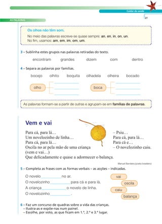 A FRASE E O TEXTO
AS PALAVRAS
Cuidar da saúde
O novelo no ar.
O novelozinho para cá e para lá.
A criança o novelo de linha.
O novelozinho .
5 – Completa as frases com as formas verbais – as acções – indicadas.
6 – Faz um concurso de quadras sobre a vida das crianças.
– Ilustra-as e expõe-nas num painel.
– Escolhe, por voto, as que ficam em 1.º, 2.º e 3.º lugar.
27
3 – Sublinha estes grupos nas palavras retiradas do texto.
4 – Separa as palavras por famílias.
encontram grandes dizem com dentro
bocejo olhito boquita olhadela olheira bocado
Os olhos não têm som.
No meio das palavras escreve-se quase sempre: an, en, in, on, un.
No fim, usamos: am, em, im, om, um.
As palavras formam-se a partir de outras e agrupam-se em famílias de palavras.
Vem e vai
Para cá, para lá… – Psiu…
Um novelozinho de linha… Para cá, para lá…
Para cá, para lá… Para cá e…
Oscila no ar pela mão de uma criança – O novelozinho caiu.
(vem e vai…)
Que delicadamente e quase a adormecer o balança.
Manuel Bandeira (poeta brasileiro)
olho
vai
oscila
caiu
balança
boca
 