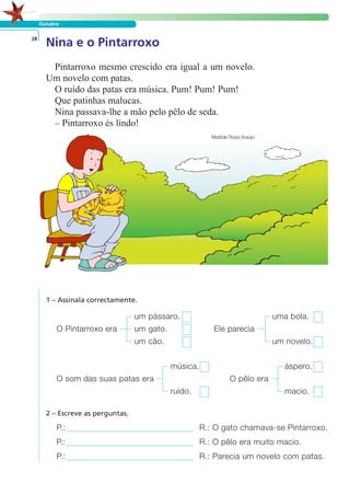 Outubro
Nina e o Pintarroxo28
Pintarroxo mesmo crescido era igual a um novelo.
Um novelo com patas.
O ruído das patas era música. Pum! Pum! Pum!
Que patinhas malucas.
Nina passava-lhe a mão pelo pêlo de seda.
– Pintarroxo és lindo!
Matilde Rosa Araújo
1 – Assinala correctamente.
um pássaro. uma bola.
O Pintarroxo era um gato. Ele parecia
um cão. um novelo.
música. áspero.
O som das suas patas era O pêlo era
ruído. macio.
P.: R.: O gato chamava-se Pintarroxo.
P.: R.: O pêlo era muito macio.
P.: R.: Parecia um novelo com patas.
2 – Escreve as perguntas.
LER E COMPREENDER
 
