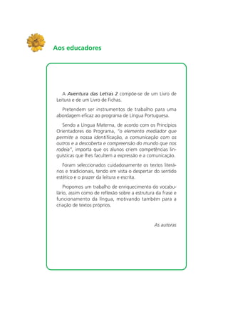 A Aventura das Letras 2 compõe-se de um Livro de
Leitura e de um Livro de Fichas.
Pretendem ser instrumentos de trabalho para uma
abordagem eficaz ao programa de Língua Portuguesa.
Sendo a Língua Materna, de acordo com os Princípios
Orientadores do Programa, “o elemento mediador que
permite a nossa identificação, a comunicação com os
outros e a descoberta e compreensão do mundo que nos
rodeia”, importa que os alunos criem competências lin-
guísticas que lhes facultem a expressão e a comunicação.
Foram seleccionados cuidadosamente os textos literá-
rios e tradicionais, tendo em vista o despertar do sentido
estético e o prazer da leitura e escrita.
Propomos um trabalho de enriquecimento do vocabu-
lário, assim como de reflexão sobre a estrutura da frase e
funcionamento da língua, motivando também para a
criação de textos próprios.
As autoras
Aos educadores
 