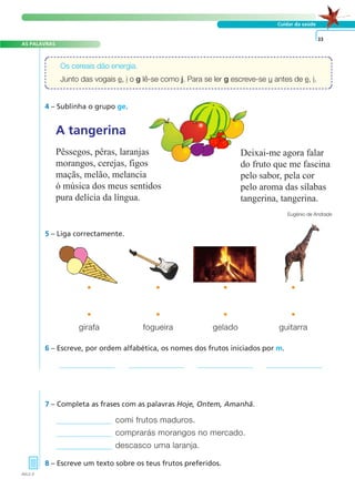 AS PALAVRAS
Cuidar da saúde
5 – Liga correctamente.
4 – Sublinha o grupo ge.
6 – Escreve, por ordem alfabética, os nomes dos frutos iniciados por m.
comi frutos maduros.
comprarás morangos no mercado.
descasco uma laranja.
7 – Completa as frases com as palavras Hoje, Ontem, Amanhã.
8 – Escreve um texto sobre os teus frutos preferidos.
33
Os cereais dão energia.
Junto das vogais e, i o g lê-se como j. Para se ler g escreve-se u antes de e, i.
• • • •
girafa fogueira gelado guitarra
• • • •
AVL2-3
Deixai-me agora falar
do fruto que me fascina
pelo sabor, pela cor
pelo aroma das sílabas
tangerina, tangerina.
Eugénio de Andrade
A tangerina
Pêssegos, pêras, laranjas
morangos, cerejas, figos
maçãs, melão, melancia
ó música dos meus sentidos
pura delícia da língua.
A FRASE E O TEXTO
 