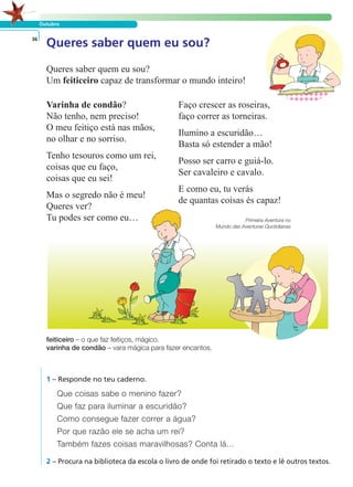 Outubro
36
Queres saber quem eu sou?
Um feiticeiro capaz de transformar o mundo inteiro!
Varinha de condão?
Não tenho, nem preciso!
O meu feitiço está nas mãos,
no olhar e no sorriso.
Tenho tesouros como um rei,
coisas que eu faço,
coisas que eu sei!
Mas o segredo não é meu!
Queres ver?
Tu podes ser como eu…
Faço crescer as roseiras,
faço correr as torneiras.
Ilumino a escuridão…
Basta só estender a mão!
Posso ser carro e guiá-lo.
Ser cavaleiro e cavalo.
E como eu, tu verás
de quantas coisas és capaz!
Primeira Aventura no
Mundo das Aventuras Quotidianas
1 – Responde no teu caderno.
Que coisas sabe o menino fazer?
Que faz para iluminar a escuridão?
Como consegue fazer correr a água?
Por que razão ele se acha um rei?
Também fazes coisas maravilhosas? Conta lá…
2 – Procura na biblioteca da escola o livro de onde foi retirado o texto e lê outros textos.
Queres saber quem eu sou?
LER E COMPREENDER
feiticeiro – o que faz feitiços, mágico.
varinha de condão – vara mágica para fazer encantos.
 