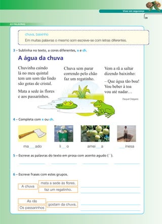 Viver em segurança
3 – Sublinha no texto, a cores diferentes, x e ch.
5 – Escreve as palavras do texto em prosa com acento agudo ( ´ ).
6 – Escreve frases com estes grupos.
39
chuva, baixinho
Em muitas palavras o mesmo som escreve-se com letras diferentes.
ma ado li o amei a inesa
mata a sede às flores.
A chuva
faz um regatinho.
As rãs
gostam da chuva.
Os passarinhos
A água da chuva
Chuvinha caindo
lá no meu quintal
tem um som tão lindo
são gotas de cristal.
Mata a sede às flores
e aos passarinhos.
Chuva sem parar
correndo pelo chão
faz um regatinho.
Vem a rã a saltar
dizendo baixinho:
– Que água tão boa!
Vou beber à toa
vou até nadar…
Raquel Delgado
4 – Completa com x ou ch.
AS PALAVRAS
A FRASE E O TEXTO
 