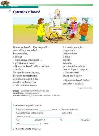 Novembro
40
Quentes e boas!… Quem quer?!…
A escaldar, a escaldar!…
Pela tardinha,
a chover
– (uma chuva miudinha) –,
o pregão sobe no ar:
– Quentes e boas! Estão a escaldar,
a escaldar!
Na grande cesta vindima,
por entre serapilheira,
deixando sair, por cima,
novelos de fumaceira,
a bela castanha assada,
é a maior tentação
da garotada
que, ouvindo
o lindo
pregão
subindo,
pela tardinha a chover,
acorre, logo, a comprar…
– Três tostões!
Quem mais quer?!
– Quentes e boas! Estão a
escaldar, a escaldar!
Augusto de Santa-Rita
pregão – anúncio público feito em voz alta.
serapilheira – tecido grosseiro.
tostão – moeda antiga que é a décima parte do escudo.
1 – Completa segundo o texto.
À tardinha ouve-se o no ar: – Quentes e boas!…
As castanhas estão numa por entre
deixando sair .
As acorrem a as assadas,
pela a chover.
2 – Reconta o texto em prosa.
LER E COMPREENDER
Quentes e boas!
 