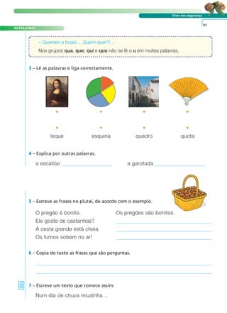 A FRASE E O TEXTO
AS PALAVRAS
Viver em segurança
4 – Explica por outras palavras.
O pregão é bonito. Os pregões são bonitos.
Ele gosta de castanhas?
A cesta grande está cheia.
Os fumos sobem no ar!
5 – Escreve as frases no plural, de acordo com o exemplo.
41
a escaldar a garotada
6 – Copia do texto as frases que são perguntas.
7 – Escreve um texto que comece assim:
Num dia de chuva miudinha…
– Quentes e boas!… Quem quer?!…
Nos grupos qua, que, qui e quo não se lê o u em muitas palavras.
3 – Lê as palavras e liga correctamente.
• • • •
leque esquina quadro quota
• • • •
 