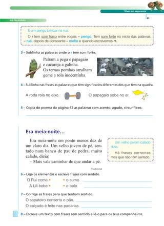 4 – Sublinha nas frases as palavras que têm significados diferentes dos que têm na quadra.
A roda rola no eixo. O papagaio sobe no ar.
5 – Copia do poema da página 42 as palavras com acento: agudo, circunflexo.
O Rui come • • o sumo
A Lili bebe • • o bolo
7 – Corrige as frases para que tenham sentido.
8 – Escreve um texto com frases sem sentido e lê-o para os teus companheiros.
O sapateiro conserta o pão.
O calçado é feito nas padarias.
Um velho jovem calado
dizia.
Há frases correctas
mas que não têm sentido.
Viver em segurança
3 – Sublinha as palavras onde o r tem som forte.
Era meia-noite…
Era meia-noite em ponto menos dez de
um claro dia. Um velho jovem de pé, sen-
tado num banco de pau de pedra, muito
calado, dizia:
– Mais vale caminhar do que andar a pé.
Tradicional
6 – Liga os elementos e escreve frases com sentido.
43
Palram a pega e papagaio
e cacareja a galinha.
Os ternos pombos arrulham
geme a rola inocentinha.
É um perigo brincar na rua.
O r tem som fraco entre vogais – perigo. Tem som forte no início das palavras
– rua, depois de consoante – melro e quando escrevemos rr.
A FRASE E O TEXTO
AS PALAVRAS
 