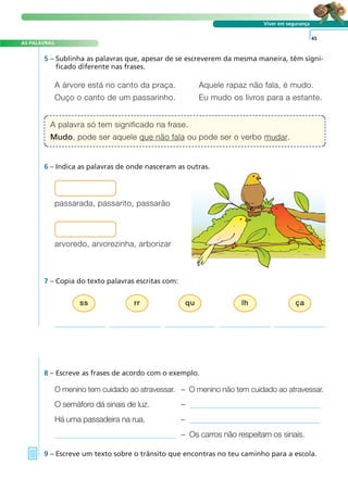 Viver em segurança
5 – Sublinha as palavras que, apesar de se escreverem da mesma maneira, têm signi-
ficado diferente nas frases.
O menino tem cuidado ao atravessar. – O menino não tem cuidado ao atravessar.
O semáforo dá sinais de luz. –
Há uma passadeira na rua. –
– Os carros não respeitam os sinais.
8 – Escreve as frases de acordo com o exemplo.
9 – Escreve um texto sobre o trânsito que encontras no teu caminho para a escola.
45
A árvore está no canto da praça. Aquele rapaz não fala, é mudo.
Ouço o canto de um passarinho. Eu mudo os livros para a estante.
7 – Copia do texto palavras escritas com:
passarada, passarito, passarão
A palavra só tem significado na frase.
Mudo, pode ser aquele que não fala ou pode ser o verbo mudar.
A FRASE E O TEXTO
AS PALAVRAS
ss rr qu lh ça
arvoredo, arvorezinha, arborizar
6 – Indica as palavras de onde nasceram as outras.
 