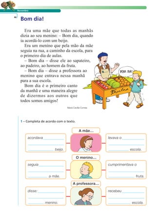 Novembro
Bom dia!46
Era uma mãe que todas as manhãs
dizia ao seu menino: – Bom dia, quando
ia acordá-lo com um beijo.
Era um menino que pela mão da mãe
seguia na rua, a caminho da escola, para
o primeiro dia de aulas.
– Bom dia – disse ele ao sapateiro,
ao padeiro, ao homem da fruta.
– Bom dia – disse a professora ao
menino que entrava nessa manhã
para a sua escola.
Bom dia é o primeiro canto
da manhã e uma maneira alegre
de dizermos aos outros que
todos somos amigos!
Maria Cecília Correia
1 – Completa de acordo com o texto.
cumprimentava o
fruta.
seguia
a mãe.
O menino…
levava o
escola.
acordava
beijo.
A mãe…
recebeu
escola.
disse:
menino.
A professora…
LER E COMPREENDER
 