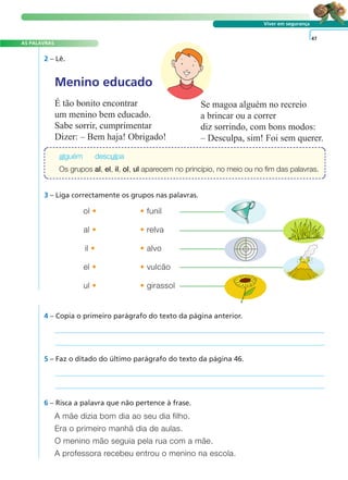 A FRASE E O TEXTO
AS PALAVRAS
Viver em segurança
2 – Lê.
4 – Copia o primeiro parágrafo do texto da página anterior.
5 – Faz o ditado do último parágrafo do texto da página 46.
A mãe dizia bom dia ao seu dia filho.
Era o primeiro manhã dia de aulas.
O menino mão seguia pela rua com a mãe.
A professora recebeu entrou o menino na escola.
6 – Risca a palavra que não pertence à frase.
47
Menino educado
É tão bonito encontrar
um menino bem educado.
Sabe sorrir, cumprimentar
Dizer: – Bem haja! Obrigado!
Se magoa alguém no recreio
a brincar ou a correr
diz sorrindo, com bons modos:
– Desculpa, sim! Foi sem querer.
3 – Liga correctamente os grupos nas palavras.
ol • • funil
al • • relva
il • • alvo
el • • vulcão
ul • • girassol
alguém desculpa
Os grupos al, el, il, ol, ul aparecem no princípio, no meio ou no fim das palavras.
 