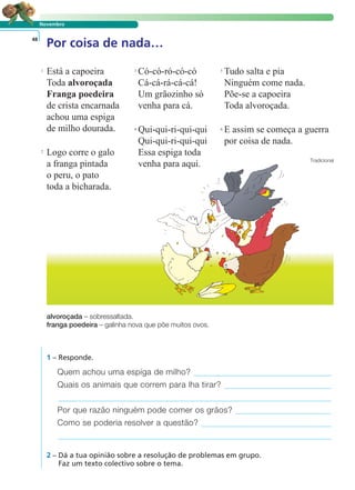 Novembro
Por coisa de nada…48
Está a capoeira
Toda alvoroçada
Franga poedeira
de crista encarnada
achou uma espiga
de milho dourada.
Logo corre o galo
a franga pintada
o peru, o pato
toda a bicharada.
Có-có-ró-có-có
Cá-cá-rá-cá-cá!
Um grãozinho só
venha para cá.
Qui-qui-ri-qui-qui
Qui-qui-ri-qui-qui
Essa espiga toda
venha para aqui.
Tudo salta e pia
Ninguém come nada.
Põe-se a capoeira
Toda alvoroçada.
E assim se começa a guerra
por coisa de nada.
Tradicional
1 – Responde.
Quem achou uma espiga de milho?
Quais os animais que correm para lha tirar?
Por que razão ninguém pode comer os grãos?
Como se poderia resolver a questão?
2 – Dá a tua opinião sobre a resolução de problemas em grupo.
Faz um texto colectivo sobre o tema.
alvoroçada – sobressaltada.
franga poedeira – galinha nova que põe muitos ovos.
LER E COMPREENDER
2
1 3 5
4 6
 