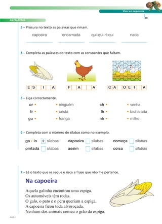 AS PALAVRAS
Viver em segurança
4 – Completa as palavras do texto com as consoantes que faltam.
cr • • ninguém
fr • • crista
gu • • franga
ch • • venha
lh • • bicharada
nh • • milho
5 – Liga correctamente.
49
6 – Completa com o número de sílabas como no exemplo.
ga / lo sílabas capoeira sílabas começa sílabas
pintada sílabas assim sílabas coisa sílabas
2
7 – Lê o texto que se segue e risca a frase que não lhe pertence.
Na capoeira
Aquela galinha encontrou uma espiga.
Os automóveis têm rodas.
O galo, o pato e o peru queriam a espiga.
A capoeira ficou toda alvoroçada.
Nenhum dos animais comeu o grão da espiga.
3 – Procura no texto as palavras que rimam.
capoeira encarnada qui-qui-ri-qui nada
AVL2-4
E S I A F A A C A O E I A
A FRASE E O TEXTO
 