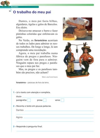 LER E COMPREENDER
Novembro
O trabalho do meu pai50
Dantes, o meu pai fazia bilhas,
alguidares, tigelas e galos de Barcelos.
Era oleiro.
Deixava-me amassar o barro e fazer
pintinhas coloridas que enfeitavam os
galos.
No Verão, os forasteiros acorriam
de todos os lados para admirar os nos-
sos trabalhos. De longe a longe, lá iam
comprando uma recordação.
Agora, o meu pai trabalha numa
fábrica de pregos e parafusos. Nin-
guém vem de fora para o admirar.
Ninguém repara nos pregos e parafu-
sos que o meu pai faz.
Mas, os pregos e os parafusos tam-
bém são precisos, não acham?
Maria Luísa Ducla Soares
forasteiros – pessoas de fora da terra.
1 – Lê o texto com atenção e completa.
Dantes
Agora
título
parágrafos prosa verso
2 – Reconta o texto em poucas palavras.
3 – Responde à pergunta final.
 