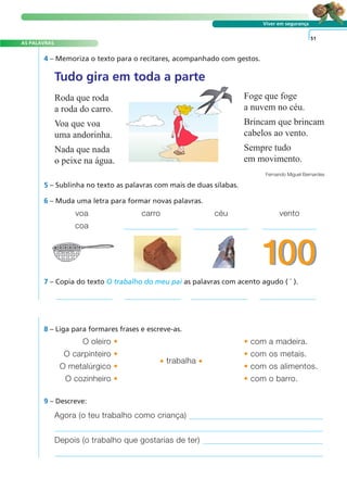 AS PALAVRAS
Viver em segurança
4 – Memoriza o texto para o recitares, acompanhado com gestos.
8 – Liga para formares frases e escreve-as.
51
Tudo gira em toda a parte
Roda que roda
a roda do carro.
Voa que voa
uma andorinha.
Nada que nada
o peixe na água.
Foge que foge
a nuvem no céu.
Brincam que brincam
cabelos ao vento.
Sempre tudo
em movimento.
Fernando Miguel Bernardes
5 – Sublinha no texto as palavras com mais de duas sílabas.
6 – Muda uma letra para formar novas palavras.
7 – Copia do texto O trabalho do meu pai as palavras com acento agudo ( ´ ).
voa carro céu vento
coa
O oleiro • • com a madeira.
O carpinteiro •
• trabalha •
• com os metais.
O metalúrgico • • com os alimentos.
O cozinheiro • • com o barro.
9 – Descreve:
Agora (o teu trabalho como criança)
Depois (o trabalho que gostarias de ter)
A FRASE E O TEXTO
 