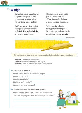 LER E COMPREENDER
Um conjunto de quatro versos é uma quadra. Este texto tem quatro quadras.
Novembro
O trigo52
enfeixar – fazer feixes com a palha.
debulhar – malhar o cereal para tirar o grão.
quinhão – parte da herança que toca a cada pessoa.
1 – Responde às questões.
2 – Escreve estes versos em forma de quadra:
Quem lavra a terra e semeia o trigo?
Quem faz o pão?
Que faz o ceifeiro?
Onde se mói o grão?
O que agradece o autor?
Ó que lindos olhos tem, a filha da moleirinha.
Tão mal empregada ela, andar ao pó da farinha.
Lavrador que a terra lavras
o que vais depois fazer?
– Vou aqui semear trigo
no Verão se há-de colher.
Ceifeiro que o trigo ceifas
tu depois que vais fazer?
– Enfeixá-lo, debulhá-lho
alguém o há-de moer.
Moleiro que o trigo móis
qual a sua serventia?
– Vou fazer dele farinha
já a esperam na padaria…
Padeiro enfarinhado
do trigo vais fazer pão!
Ao povo que assim trabalha
agradeço o meu quinhão!
Miguel Bernardes
 