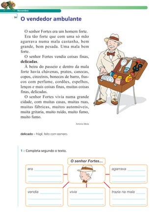 LER E COMPREENDER
Novembro
O vendedor ambulante54
O senhor Fortes era um homem forte.
Era tão forte que com uma só mão
agarrava numa mala castanha, bem
grande, bem pesada. Uma mala bem
forte.
O senhor Fortes vendia coisas finas,
delicadas.
À beira do passeio e dentro da mala
forte havia chávenas, pratos, canecas,
copos, cinzeiros, bonecos de barro, fras-
cos com perfume, cordões, espelhos,
lenços e mais coisas finas, muitas coisas
finas, delicadas.
O senhor Fortes vivia numa grande
cidade, com muitas casas, muitas ruas,
muitas fábricas, muitos automóveis,
muita gritaria, muito ruído, muito fumo,
muito fumo.
António Mota
delicado – frágil, feito com esmero.
1 – Completa segundo o texto.
agarrava
.
era
.
vivia
.
O senhor Fortes…
trazia na mala
.
vendia
.
 