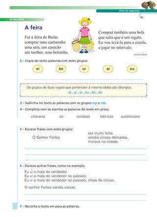 A FRASE E O TEXTO
AS PALAVRAS
Viver em segurança
2 – Copia do texto palavras com estes grupos:
era muito forte.
O Senhor Fortes vendia coisas delicadas.
morava na cidade.
5 – Escreve frases com estes grupos:
Eu vi a mala do vendedor.
Eu vi a mala do vendedor no passeio.
Eu vi a mala do vendedor no passeio, cheia de coisas.
O senhor Fortes vendia coisas.
6 – Escreve outras frases, como no exemplo.
7 – Reconta o texto em poucas palavras.
55
A feira
Fui à feira de Baião
comprar uma cantarinha
uma saia, um casacão
um tambor, uma bolsinha.
Comprei também uma bola
que salta que é um regalo.
Eu vou levá-la para a escola,
e jogar no intervalo.
António Mota
3 – Sublinha no texto as palavras com os grupos mp e mb.
4 – Completa com os acentos as palavras do texto em prosa.
chavena so cordoes fabricas automoveis
Os grupos de duas vogais que pertencem à mesma sílaba são ditongos:
ai , ui , ei , ou , ão , õe
ei ão ui ai ou
 