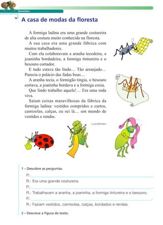 LER E COMPREENDER
Novembro
A casa de modas da floresta56
A formiga ladina era uma grande costureira
de alta costura muito conhecida na floresta.
A sua casa era uma grande fábrica com
muitos trabalhadores.
Com ela colaboravam a aranha tecedeira, a
joaninha bordadeira, a formiga tintureira e o
besouro cortador.
E tudo estava tão lindo… Tão arranjado…
Parecia o palácio das fadas boas…
A aranha tecia, o formigão tingia, o besouro
cortava, a joaninha bordava e a formiga cosia.
Que lindo trabalho aquele!… Era uma roda
viva.
Saíam coisas maravilhosas da fábrica da
formiga ladina: vestidos compridos e curtos,
camisolas, calças, eu sei lá… um mundo de
vestidos e rendas.
Luzia Monteiro
1 – Descobre as perguntas.
P.: .
R.: Era uma grande costureira.
P.: .
R.: Trabalhavam a aranha, a joaninha, a formiga tintureira e o besouro.
P.: .
R.: Faziam vestidos, camisolas, calças, bordados e rendas.
2 – Descreve a figura do texto.
 