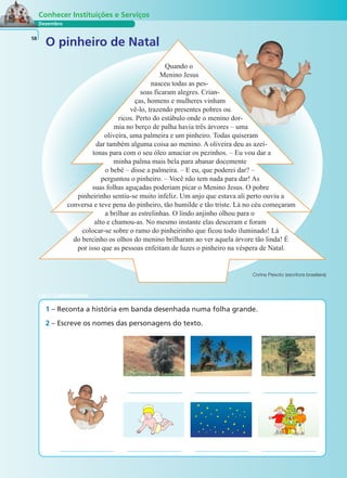 Dezembro
Conhecer Instituições e Serviços
O pinheiro de Natal58
Corina Peixoto (escritora brasileira)
1 – Reconta a história em banda desenhada numa folha grande.
2 – Escreve os nomes das personagens do texto.
LER E COMPREENDER
Quando o
Menino Jesus
nasceu todas as pes-
soas ficaram alegres. Crian-
ças, homens e mulheres vinham
vê-lo, trazendo presentes pobres ou
ricos. Perto do estábulo onde o menino dor-
mia no berço de palha havia três árvores – uma
oliveira, uma palmeira e um pinheiro. Todas quiseram
dar também alguma coisa ao menino. A oliveira deu as azei-
tonas para com o seu óleo amaciar os pezinhos. – Eu vou dar a
minha palma mais bela para abanar docemente
o bebé – disse a palmeira. – E eu, que poderei dar? –
perguntou o pinheiro. – Você não tem nada para dar! As
suas folhas aguçadas poderiam picar o Menino Jesus. O pobre
pinheirinho sentiu-se muito infeliz. Um anjo que estava ali perto ouviu a
conversa e teve pena do pinheiro, tão humilde e tão triste. Lá no céu começaram
a brilhar as estrelinhas. O lindo anjinho olhou para o
alto e chamou-as. No mesmo instante elas desceram e foram
colocar-se sobre o ramo do pinheirinho que ficou todo iluminado! Lá
do bercinho os olhos do menino brilharam ao ver aquela árvore tão linda! É
por isso que as pessoas enfeitam de luzes o pinheiro na véspera de Natal.
 