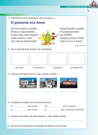 Conhecer Instituições e Serviços
3 – Sublinha no texto as palavras com o grupo nh.
4 – Faz os desenhos de acordo com as palavras.
A era pobre. Os eram pobres.
A era muita. O era o grande presente.
6 – Completa as frases com os nomes do texto.
7 – Escreve uma frase com estas palavras – casa, alegria, Natal.
8 – Escreve um texto sobre as tradições do Natal na tua família.
59
O presente era Amor
Era bem pobre a casinha.
Pobres os presentinhos…
Como então tanta alegria?
Tanto sorriso e calor
em volta do pinheirinho?
Naquela pobre casinha.
O grande presente
era AMOR…
Sempre acontece Natal
onde se vive o Amor!
Edições Paulistas
pinheiro pinheirinho presente presentinho
5 – Escreve nos lugares certos: casa, casinha, casarão.
A FRASE E O TEXTO
AS PALAVRAS
 