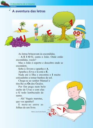 Setembro
À descoberta de si mesmo
A aventura das letras6
As letras brincavam às escondidas.
– A E I O U, canta o João. Onde estão
escondidas, vocês?
Mas o João é esperto e descobre onde se
escondem.
Sobe à Árvore e apanha o A.
Apanha a Erva e lá está o E.
Nada até à Ilha e encontra o I muito
esticadinho a tomar banhos de sol.
Chega-se ao senhor Manuel e
tira-lhe os Ós dos Óculos.
Por fim pega num belo
cacho de Uvas e com elas
o U todo lambuzado de
sumo.
– Ah! Vogais marotas,
que vos apanhei!
E mete-as entre as
folhas de um livro.
Maria Luísa Ducla Soares
 