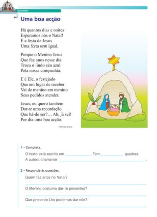 LER E COMPREENDER
Dezembro
Uma boa acção60
Há quantos dias e noites
Esperamos nós o Natal!
É a festa de Jesus
Uma festa sem igual.
Porque o Menino Jesus
Que faz anos nesse dia
Troca o lindo céu azul
Pela nossa companhia.
E é Ele, o festejado
Que em lugar de receber
Vai de menino em menino
Seus pedidos atender.
Jesus, eu quero também
Dar-te uma recordação.
Que há-de ser?… Ah, já sei!
Por dia uma boa acção.
Patrícia Joyce
1 – Completa.
O texto está escrito em . Tem quadras.
A autora chama-se .
Quem faz anos no Natal?
O Menino costuma dar-te presentes?
Que presente Lhe podemos dar nós?
2 – Responde às questões.
 