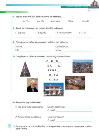 A FRASE E O TEXTO
AS PALAVRAS
Conhecer Instituições e Serviços
2 – Separa as sílabas das palavras como no exemplo.
O Rui escreveu uma carta. Quem escreveu?
O quê?
A Avó prepara os doces. Quem prepara?
O quê?
6 – Responde segundo o texto.
7 – Escreve uma carta a um familiar ou amigo sobre um assunto a teu gosto e envia-a
pelo correio.
63
car / ta escola escrever Natal cidade
3 – Copia do texto palavras com os acentos indicados.
( ` ) grave ( ´ ) agudo ( ^ ) circunflexo ( ~ ) til
4 – Forma outras palavras novas com as letras das palavras.
NATAL CONSOADA
lata sono
5 – Completar as palavras do texto com as vogais que faltam.
C D D
N A L
T E R R
R T A
C S A
 