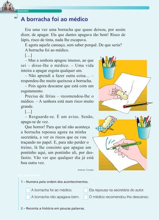 LER E COMPREENDER
Dezembro
A borracha foi ao médico66
Era uma vez uma borracha que quase deixou, por assim
dizer, de apagar. Ela que dantes apagava tão bem! Risco de
lápis, risco de tinta, nada lhe escapava.
E agora aquele cansaço, sem saber porquê. De que seria?
A borracha foi ao médico.
[…]
– Mas a senhora apagou imenso, ao que
sei – disse-lhe o médico. – Uma vida
inteira a apagar esgota qualquer um.
– Não aprendi a fazer outra coisa… –
respondeu-lhe muito queixosa a borracha.
– Pois agora descanse que está com um
esgotamento.
Precisa de férias – recomendou-lhe o
médico. – A senhora está num risco muito
grande.
[…]
– Resguarde-se. É um aviso. Senão,
apaga-se de vez.
Que horror! Para que tal não aconteça
a borracha repousa agora na minha
secretária, a ver os riscos que eu vou
traçando no papel. E, para não perder o
treino, lá lhe consinto que apague um
pontinho aqui, um pontinho ali, por des-
fastio. Vão ver que qualquer dia já está
boa outra vez.
António Torrado
1 – Numera pela ordem dos acontecimentos.
2 – Reconta a história em poucas palavras.
A borracha foi ao médico. Ela repousa na secretária do autor.
A borracha não apagava bem. O médico recomendou-lhe descanso.
 