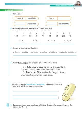 A FRASE E O TEXTO
AS PALAVRAS
Conhecer Instituições e Serviços
3 – Completa.
?
.
!
7 – Copia do texto A borracha foi ao médico frases que terminam
com os sinais de pontuação indicados.
8 – Escreve um texto para continuar a história da borracha, contando o que lhe
aconteceu depois.
67
4 – Escreve palavras do texto com as sílabas indicadas.
1 2 3 4 5 6 7 8 9
coi pre ci a vi xo so quei sa
1 , 9 2 , 3 , 7 4 , 5 , 7 8 , 6 , 9
5 – Separa as palavras por famílias.
médico remédio remediar medicar medicina remedeio medicinal
6 – Diz os trava-línguas muito depressa, sem trocar as letras.
Que bela tarde a tarde de ontem à tarde. Tarde
virá uma tarde como a tarde de ontem à tarde.
Os Bombeiros Voluntários de Braga botaram
umas boas biqueiras nas botas novas.
ponto pontinho papel
risquinho borrachinha
 