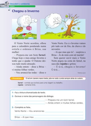 Janeiro
Descobrir o ambiente
68
O Vento Norte acordou, olhou
para o calendário pendurado numa
estrela e ordenou à Brisa, sua
mulher:
– Prepara-me um bom farnel.
Chega hoje o meu amigo Inverno e
tenho que o ajudar. O Outono dei-
xou tudo muito atrasado.
– Ainda ontem – disse a Brisa –
vi muitas folhas verdes.
– Vou arrancá-las todas – disse o
Vento Norte. Eu e o Inverno vamos
pôr tudo cor de frio, da chuva e do
nevoeiro.
– Ai que mau que és! – suspirou a
Brisa – Ai de mim com tal marido!
Sem querer ouvir mais o Vento
Norte pegou na cesta do farnel, na
saca das rajadas e gritou:
– Ú-ú-ú, chegou o Inverno!
Ú-ú-ú…
Patrícia Joyce
farnel – comida que se leva para uma viagem ou trabalho.
rajada – ventania forte.
1 – Faz a leitura dramatizada do texto.
2 – Escreve o nome das personagens do diálogo.
: – Prepara-me um bom farnel.
: – Ainda ontem vi muitas folhas verdes.
Vento Norte: – Vou arrancá-las
Brisa: – Ai que mau
3 – Completa as falas.
LER E COMPREENDER
Chegou o Inverno
Provérbio O sol em Janeiro nasce tarde, põe-se cedo e anda sempre atrás do outeiro.
 