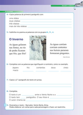 Descobrir o ambiente
4 – Copia palavras do primeiro parágrafo com:
7 – Copia o 2.º parágrafo do texto em prosa.
O texto é um entre o Vento Norte e a .
O texto tem parágrafos. O seu título é .
O autor chama-se .
8 – Completa.
9 – Dramatiza o texto – Narrador, Vento Norte, Brisa.
Podes elaborar um cartaz para cada personagem e fazer um teatrinho.
69
uma sílaba
duas sílabas
três sílabas
mais de três sílabas
6 – Completa com as palavras que signifiquem o contrário, como no exemplo.
áspero frio contentes doce cheio
macio
5 – Sublinha no poema as palavras com os grupos dr , fr , rr.
O Inverno
As águas gelaram
nas fontes, no rio
de pedra ficaram
que frio, que frio!
As águas corriam
corriam contentes
nos beirais pararam
formaram pingentes.
Alice Gomes
A FRASE E O TEXTO
AS PALAVRAS
 