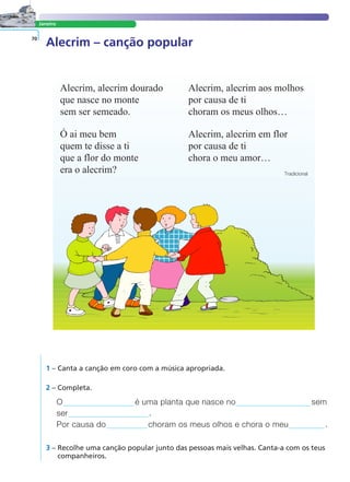 Janeiro
Alecrim – canção popular70
Alecrim, alecrim dourado
que nasce no monte
sem ser semeado.
Ó ai meu bem
quem te disse a ti
que a flor do monte
era o alecrim?
Alecrim, alecrim aos molhos
por causa de ti
choram os meus olhos…
Alecrim, alecrim em flor
por causa de ti
chora o meu amor…
Tradicional
1 – Canta a canção em coro com a música apropriada.
2 – Completa.
O é uma planta que nasce no sem
ser .
Por causa do choram os meus olhos e chora o meu .
3 – Recolhe uma canção popular junto das pessoas mais velhas. Canta-a com os teus
companheiros.
LER E COMPREENDER
 