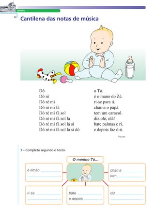 LER E COMPREENDER
Janeiro
Cantilena das notas de música72
Dó o Tó.
Dó ré é o mano do Zé.
Dó ré mi ri-se para ti.
Dó ré mi fá chama o papá.
Dó ré mi fá sol tem um caracol.
Dó ré mi fá sol lá diz olé, olá!
Dó ré mi fá sol lá si bate palmas e ri.
Dó ré mi fá sol lá si dó e depois faz ó-ó.
Popular
1 – Completa segundo o texto.
chama
tem .
é irmão
.
bate
e depois .
O menino Tó…
diz
.
ri-se
.
 