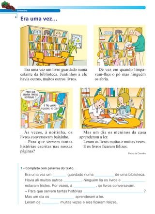 LER E COMPREENDER
Setembro
Era uma vez…8
Era uma vez um livro guardado numa
estante da biblioteca. Juntinhos a ele
havia outros, muitos outros livros.
De vez em quando limpa-
vam-lhes o pó mas ninguém
os abria.
Mas um dia os meninos da casa
aprenderam a ler.
Leram os livros muitas e muitas vezes.
E os livros ficaram felizes.
Pedro de Carvalho
Às vezes, à noitinha, os
livros conversavam baixinho.
– Para que servem tantas
histórias escritas nas nossas
páginas?
1 – Completa com palavras do texto.
Era uma vez um guardado numa de uma biblioteca.
Havia ali muitos outros . Ninguém lia os livros e
estavam tristes. Por vezes, à , os livros conversavam.
– Para que servem tantas histórias ?
Mas um dia os aprenderam a ler.
Leram os muitas vezes e eles ficaram felizes.
 