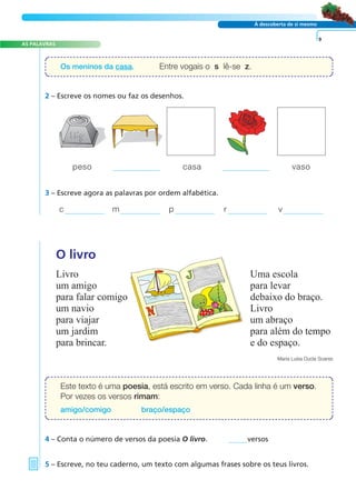 A FRASE E O TEXTO
AS PALAVRAS
À descoberta de si mesmo
2 – Escreve os nomes ou faz os desenhos.
O livro
Livro Uma escola
um amigo para levar
para falar comigo debaixo do braço.
um navio Livro
para viajar um abraço
um jardim para além do tempo
para brincar. e do espaço.
Maria Luísa Ducla Soares
4 – Conta o número de versos da poesia O livro. versos
5 – Escreve, no teu caderno, um texto com algumas frases sobre os teus livros.
9
3 – Escreve agora as palavras por ordem alfabética.
c m p r v
Os meninos da casa. Entre vogais o s lê-se z.
Este texto é uma poesia, está escrito em verso. Cada linha é um verso.
Por vezes os versos rimam:
amigo/comigo braço/espaço
peso casa vaso
 
