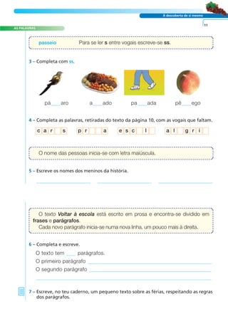 AS PALAVRAS 
c a r s p r a e s c l a l g r i 
A FRASE E O TEXTO 
À descoberta de si mesmo 
3 – Completa com ss. 
pá aro a ado pa ada pê ego 
4 – Completa as palavras, retiradas do texto da página 10, com as vogais que faltam. 
5 – Escreve os nomes dos meninos da história. 
6 – Completa e escreve. 
O texto tem parágrafos. 
O primeiro parágrafo 
O segundo parágrafo 
7 – Escreve, no teu caderno, um pequeno texto sobre as férias, respeitando as regras 
dos parágrafos. 
11 
passeio Para se ler s entre vogais escreve-se ss. 
O nome das pessoas inicia-se com letra maiúscula. 
O texto Voltar à escola está escrito em prosa e encontra-se dividido em 
frases e parágrafos. 
Cada novo parágrafo inicia-se numa nova linha, um pouco mais à direita. 
 