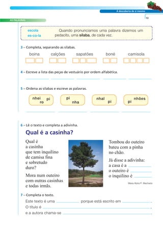 AS PALAVRAS 
escola 
es-co-la 
boina calções sapatões boné camisola 
4 – Escreve a lista das peças de vestuário por ordem alfabética. 
A FRASE E O TEXTO 
À descoberta de si mesmo 
Quando pronunciamos uma palavra dizemos um 
pedacito, uma sílaba, de cada vez. 
3 – Completa, separando as sílabas. 
5 – Ordena as sílabas e escreve as palavras. 
nhei 
ro 
pi 
pi nhões 
nha 
Qual é a casinha? 
Qual é 
a casinha 
que tem inquilino 
de camisa fina 
e sobretudo 
duro? 
Mora num outeiro 
com outras casinhas 
e todas irmãs. 
pi 
pi 
Tombou do outeiro 
bateu com a pinha 
no chão. 
Já disse a adivinha: 
a casa é a 
o outeiro é 
o inquilino é 
13 
Maria Alzira P. Machado 
6 – Lê o texto e completa a adivinha. 
7 – Completa o texto. 
nhal 
Este texto é uma porque está escrito em . 
O título é , 
e a autora chama-se . 
 