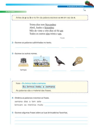 AS PALAVRAS 
Antes de p ou b e no fim da palavra escreve-se m em vez de n. 
A FRASE E O TEXTO 
À descoberta de si mesmo 
2 – Escreve as palavras sublinhadas no texto. 
3 – Escreve os outros nomes. 
tampa 
Eu brinco toda a semana 
4 – Ordena as palavras e escreve as frases. 
semana dias a tem sete 
brincam os meninos muito 
5 – Escreve algumas frases sobre as tuas brincadeiras favoritas. 
15 
Trinta dias tem Novembro 
Abril, Junho e Setembro 
Mês de vinte e oito dias só há um 
Todos os outros têm trinta e um. 
Popular 
frase – Eu brinco toda a semana. 
As palavras são o material das frases. 
 