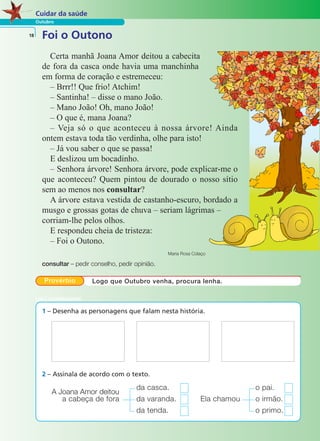 Cuidar da saúde 
Outubro 
18 Foi o Outono 
Certa manhã Joana Amor deitou a cabecita 
de fora da casca onde havia uma manchinha 
em forma de coração e estremeceu: 
– Brrr!! Que frio! Atchim! 
– Santinha! – disse o mano João. 
– Mano João! Oh, mano João! 
– O que é, mana Joana? 
– Veja só o que aconteceu à nossa árvore! Ainda 
ontem estava toda tão verdinha, olhe para isto! 
– Já vou saber o que se passa! 
E deslizou um bocadinho. 
– Senhora árvore! Senhora árvore, pode explicar-me o 
que aconteceu? Quem pintou de dourado o nosso sítio 
sem ao menos nos consultar? 
A árvore estava vestida de castanho-escuro, bordado a 
musgo e grossas gotas de chuva – seriam lágrimas – 
corriam-lhe pelos olhos. 
E respondeu cheia de tristeza: 
– Foi o Outono. 
Maria Rosa Colaço 
consultar – pedir conselho, pedir opinião. 
Provérbio Logo que Outubro venha, procura lenha. 
1 – Desenha as personagens que falam nesta história. 
2 – Assinala de acordo com o texto. 
A Joana Amor deitou da casca. o pai. 
a cabeça de fora da varanda. Ela chamou o irmão. 
da tenda. o primo. 
LER E COMPREENDER 
 
