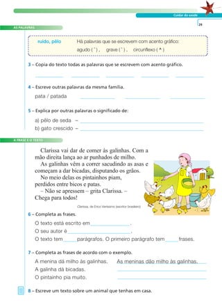 AS PALAVRAS 
ruído, pêlo Há palavras que se escrevem com acento gráfico: 
A FRASE E O TEXTO 
Cuidar da saúde 
agudo ( ´ ) , grave ( ` ) , circunflexo ( ^ ) 
3 – Copia do texto todas as palavras que se escrevem com acento gráfico. 
6 – Completa as frases. 
O texto está escrito em . 
O seu autor é . 
O texto tem parágrafos. O primeiro parágrafo tem frases. 
7 – Completa as frases de acordo com o exemplo. 
A menina dá milho às galinhas. As meninas dão milho às galinhas. 
A galinha dá bicadas. 
O pintainho pia muito. 
8 – Escreve um texto sobre um animal que tenhas em casa. 
29 
4 – Escreve outras palavras da mesma família. 
pata / patada 
5 – Explica por outras palavras o significado de: 
a) pêlo de seda – 
b) gato crescido – 
Clarissa vai dar de comer às galinhas. Com a 
mão direita lança ao ar punhados de milho. 
As galinhas vêm a correr sacudindo as asas e 
começam a dar bicadas, disputando os grãos. 
No meio delas os pintainhos piam, 
perdidos entre bicos e patas. 
– Não se apressem – grita Clarissa. – 
Chega para todos! 
Clarissa, de Erico Veríssimo (escritor brasileiro) 
 