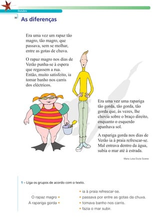 Outubro 
As diferenças 30 
Era uma vez uma rapariga 
tão gorda, tão gorda, tão 
gorda que, às vezes, lhe 
chovia sobre o braço direito, 
enquanto o esquerdo 
apanhava sol. 
A rapariga gorda nos dias de 
Verão ia à praia refrescar-se. 
Mal entrava dentro da água, 
subia o mar até à estrada. 
Maria Luísa Ducla Soares 
1 – Liga os grupos de acordo com o texto. 
O rapaz magro • 
A rapariga gorda • 
• ia à praia refrescar-se. 
• passava por entre as gotas da chuva. 
• tomava banho nos carris. 
• fazia o mar subir. 
Era uma vez um rapaz tão 
magro, tão magro, que 
passava, sem se molhar, 
entre as gotas de chuva. 
O rapaz magro nos dias de 
Verão punha-se à espera 
que regassem a rua. 
Então, muito satisfeito, ia 
tomar banho nos carris 
dos eléctricos. 
LER E COMPREENDER 
 