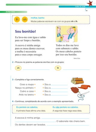 AS PALAVRAS 
molhar, banho 
Muitas palavras escrevem-se com os grupos nh e lh. 
lh nh 
Sou bonitão! 
Eu lavo-me com água e sabão 
para ser limpo e bonitão. 
A escova é minha amiga 
para os meus dentes escovar; 
a toalha é necessária 
para o meu corpo enxugar. 
2 – Procura no poema as palavras escritas com os grupos: 
nh lh 
A FRASE E O TEXTO 
Cuidar da saúde 
Coso a roupa • •Sou a 
Nasço no pinheiro • •Sou a 
Cubro a casa • •Sou a 
Ardo na lareira • •Sou a 
Todos os dias me lavo 
com sabonete e sabão. 
Os meus cabelos penteio 
por isso sou bonitão. 
Maria Brás 
3 – Completa e liga correctamente. 
4 – Continua, completando de acordo com o exemplo apresentado. 
31 
Eu penteio os cabelos. Eu não penteio os cabelos. 
A primeira frase afirma uma ideia. A segunda frase nega essa ideia. 
A escova é minha amiga. 
. O sabonete não cheira bem. 
Os dentes devem ser lavados. 
 