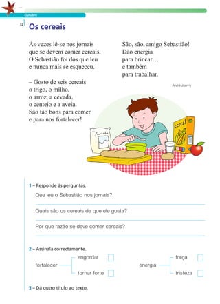 Outubro 
Os cereais 32 
Às vezes lê-se nos jornais 
que se devem comer cereais. 
O Sebastião foi dos que leu 
e nunca mais se esqueceu. 
– Gosto de seis cereais 
o trigo, o milho, 
o arroz, a cevada, 
o centeio e a aveia. 
São tão bons para comer 
e para nos fortalecer! 
1 – Responde às perguntas. 
Que leu o Sebastião nos jornais? 
Quais são os cereais de que ele gosta? 
Por que razão se deve comer cereais? 
2 – Assinala correctamente. 
engordar força 
fortalecer energia 
tornar forte tristeza 
3 – Dá outro título ao texto. 
São, são, amigo Sebastião! 
Dão energia 
para brincar… 
e também 
para trabalhar. 
André Joanny 
LER E COMPREENDER 
 