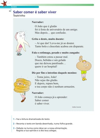 Outubro 
Saber comer é saber viver 34 
Narrador: 
O João que é glutão 
foi à festa de aniversário de um amigo. 
Mas depois… que confusão. 
Grita o dente, muito doente: 
– Ai que dor! Leva-me já ao doutor. 
Tanto bolo e chocolate acabou em disparate. 
Fala o estômago, pesado e muito zangado: 
– Também estou a passar mal. 
Doces, bebidas e um gelado 
que me deixou paralisado… 
quero ir ao hospital! 
Diz por fim o intestino daquele menino: 
– Toma juízo, João! 
Não sejas tão glutão. 
E depois, repara bem, 
o teu corpo não é nenhum armazém. 
Narrador: 
O João começa já a aprender: 
Saber comer 
é saber viver. 
Adélia Grande 
Teatrinho 
LER E COMPREENDER 
1 – Faz a leitura dramatizada do texto. 
2 – Reconta o texto em banda desenhada, numa folha grande. 
3 – Debate na turma como deve ser a nossa alimentação. 
Regista a tua opinião e a dos teus colegas. 
 