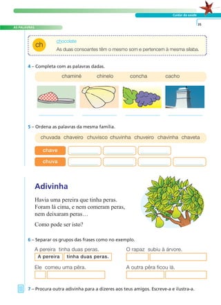 AS PALAVRAS 
ch 
A FRASE E O TEXTO 
Cuidar da saúde 
chocolate 
As duas consoantes têm o mesmo som e pertencem à mesma sílaba. 
chaminé chinelo concha cacho 
chave 
chuva 
Adivinha 
Havia uma pereira que tinha peras. 
Foram lá cima, e nem comeram peras, 
nem deixaram peras… 
Como pode ser isto? 
6 – Separar os grupos das frases como no exemplo. 
A pereira tinha duas peras. O rapaz subiu à árvore. 
Ele comeu uma pêra. A outra pêra ficou lá. 
7 – Procura outra adivinha para a dizeres aos teus amigos. Escreve-a e ilustra-a. 
35 
4 – Completa com as palavras dadas. 
5 – Ordena as palavras da mesma família. 
chuvada chaveiro chuvisco chuvinha chuveiro chavinha chaveta 
A pereira tinha duas peras. 
 