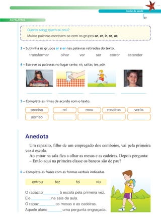 AS PALAVRAS 
Queres saber quem eu sou? 
Muitas palavras escrevem-se com os grupos ar, er, ir, or, ur. 
transformar olhar ver ser correr estender 
4 – Escreve as palavras no lugar certo: rir, saltar, ler, pôr. 
5 – Completa as rimas de acordo com o texto. 
A FRASE E O TEXTO 
Cuidar da saúde 
3 – Sublinha os grupos ar e er nas palavras retiradas do texto. 
Anedota 
Um rapazito, filho de um empregado dos comboios, vai pela primeira 
vez à escola. 
Ao entrar na sala fica a olhar as mesas e as cadeiras. Depois pergunta: 
– Então aqui na primeira classe os bancos são de pau? 
6 – Completa as frases com as formas verbais indicadas. 
O rapazito à escola pela primeira vez. 
Ele na sala de aula. 
O rapaz as mesas e as cadeiras. 
Aquele aluno uma pergunta engraçada. 
37 
preciso rei meu roseiras verás 
sorriso 
entrou fez foi viu 
 