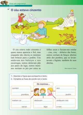 Viver em segurança 
Novembro 
38 
O céu estava cinzento 
O céu estava todo cinzento e 
quase nunca aparecia o Sol, mas 
enquanto não chovia os meninos 
iam brincar para o jardim. Uns 
andavam nos baloiços e nos 
escorregas, outros deitavam pão 
aos patos do lago, outros meni-nos 
metiam os pés por entre as 
folhas secas e faziam-nas estalar 
– crac, crac – debaixo das botas, 
outros corriam de braços abertos 
atrás dos pombos, que se levan-tavam 
e fugiam, também de asas 
abertas. 
Maria Isabel M. Soares 
LER E COMPREENDER 
1 – Descreve a figura que acompanha o texto. 
2 – Completa as frases de acordo com o texto. 
iam 
jardim. 
corriam 
pombos. 
Os meninos… 
deitavam 
lago. 
andavam nos 
e nos . 
metiam os 
secas. 
 