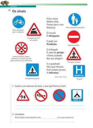 Novembro 
Os sinais 42 
Estes sinais 
Sabem falar. 
Foram para a rua 
Sinalizar. 
O círculo 
É obrigação. 
E pode ser 
Proibição. 
O triângulo 
É sinal de perigo. 
«Toma cuidado 
Sou teu amigo!» 
E o quadrado 
Não quer brincar. 
Está sempre pronto 
A informar. 
Maria Helena Araújo 
Pista obrigatória 
para velocípedes 
Trânsito proibido a peões, 
a animais e a veículos que não 
sejam automóveis ou motociclos 
LER E COMPREENDER 
1 – Explica, com palavras do texto, o que significam os sinais. 
Sentido proibido 
Este texto está escrito em e a sua autora é 
. 
2 – Completa. 
Pista obrigatória para peões 
Passagem de nível 
sem guarda 
Passagem de peões 
Passagem para peões Hospital 
 